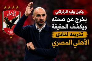 وكيل وليد الركراكي يحسم الجدل حول تدريب الأهلي المصري ويكشف الحقيقة الكاملة